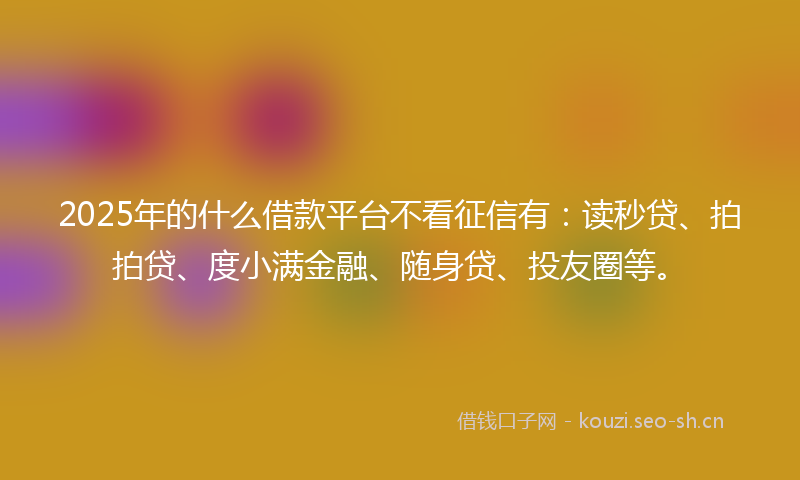 2025年的什么借款平台不看征信有：读秒贷、拍拍贷、度小满金融、随身贷、投友圈等。