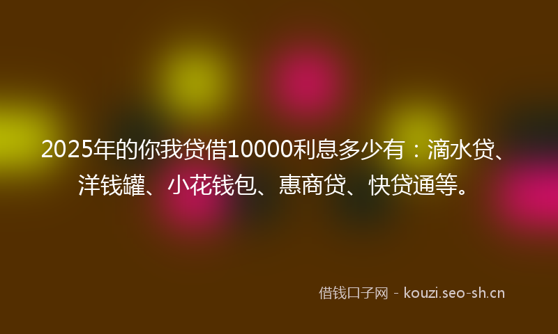 2025年的你我贷借10000利息多少有：滴水贷、洋钱罐、小花钱包、惠商贷、快贷通等。