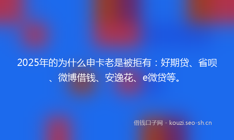 2025年的为什么申卡老是被拒有：好期贷、省呗、微博借钱、安逸花、e微贷等。