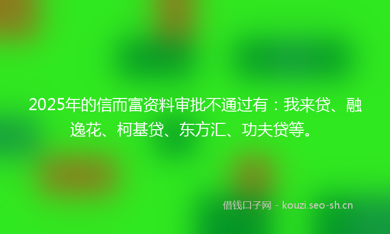 2025年的信而富资料审批不通过有：我来贷、融逸花、柯基贷、东方汇、功夫贷等。