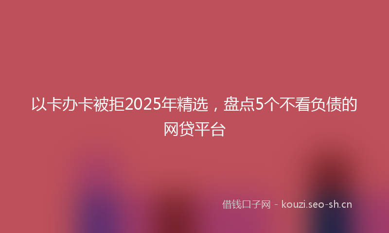 以卡办卡被拒2025年精选，盘点5个不看负债的网贷平台