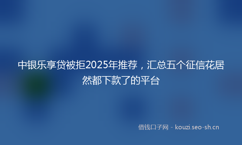中银乐享贷被拒2025年推荐，汇总五个征信花居然都下款了的平台