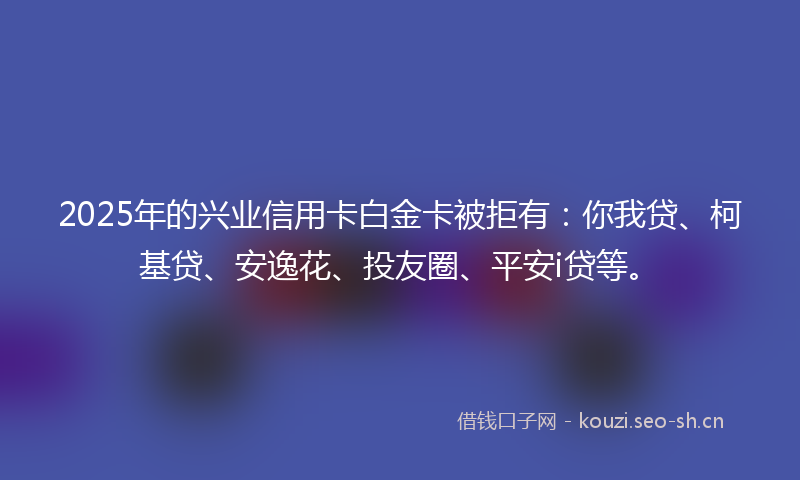 2025年的兴业信用卡白金卡被拒有：你我贷、柯基贷、安逸花、投友圈、平安i贷等。