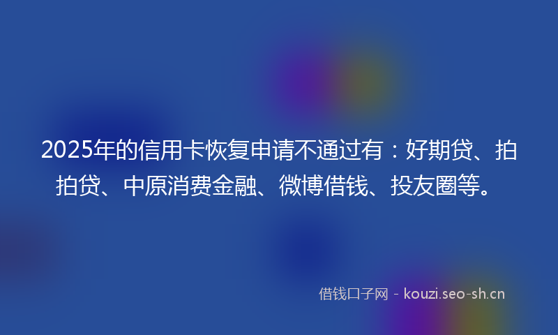 2025年的信用卡恢复申请不通过有:好期贷、拍拍贷、中原消费金融、微博借钱、投友圈等。
