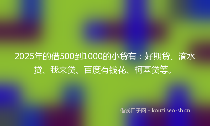 2025年的借500到1000的小贷有：好期贷、滴水贷、我来贷、百度有钱花、柯基贷等。