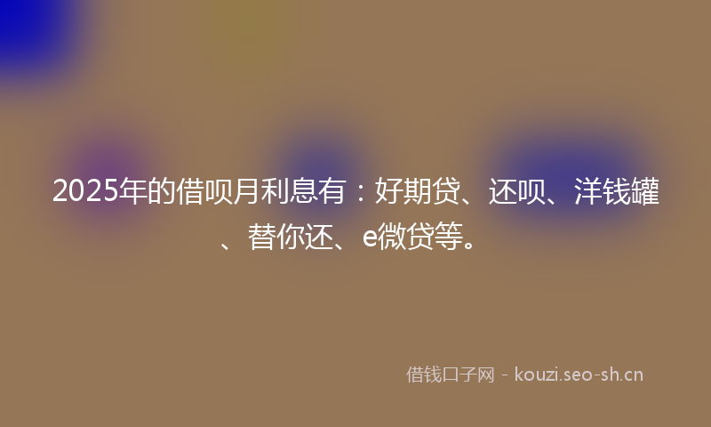 2025年的借呗月利息有：好期贷、还呗、洋钱罐、替你还、e微贷等。