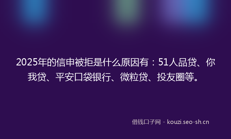 2025年的信申被拒是什么原因有：51人品贷、你我贷、平安口袋银行、微粒贷、投友圈等。