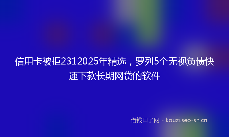 信用卡被拒2312025年精选，罗列5个无视负债快速下款长期网贷的软件