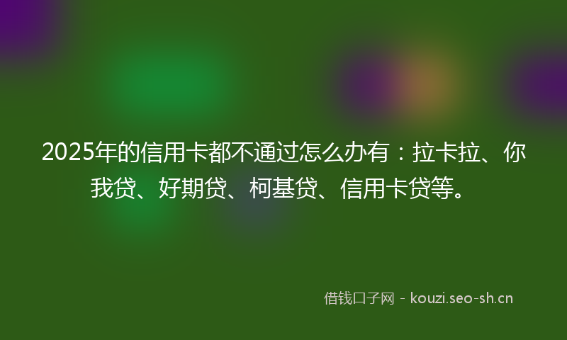 2025年的信用卡都不通过怎么办有:拉卡拉、你我贷、好期贷、柯基贷、信用卡贷等。