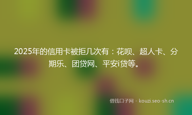 2025年的信用卡被拒几次有：花呗、超人卡、分期乐、团贷网、平安i贷等。