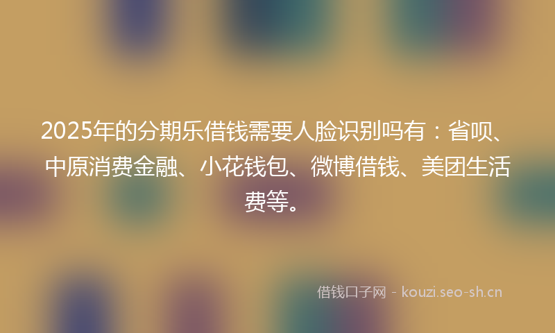 2025年的分期乐借钱需要人脸识别吗有：省呗、中原消费金融、小花钱包、微博借钱、美团生活费等。
