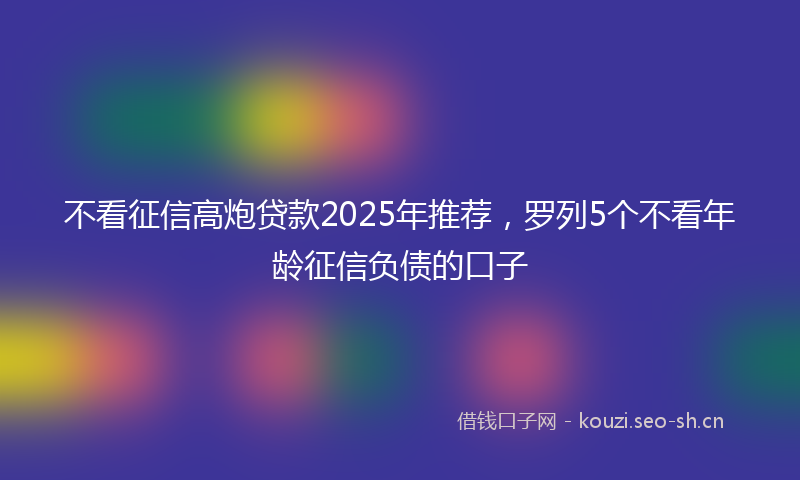 不看征信高炮贷款2025年推荐，罗列5个不看年龄征信负债的口子