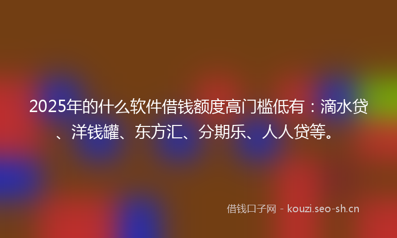 2025年的什么软件借钱额度高门槛低有：滴水贷、洋钱罐、东方汇、分期乐、人人贷等。