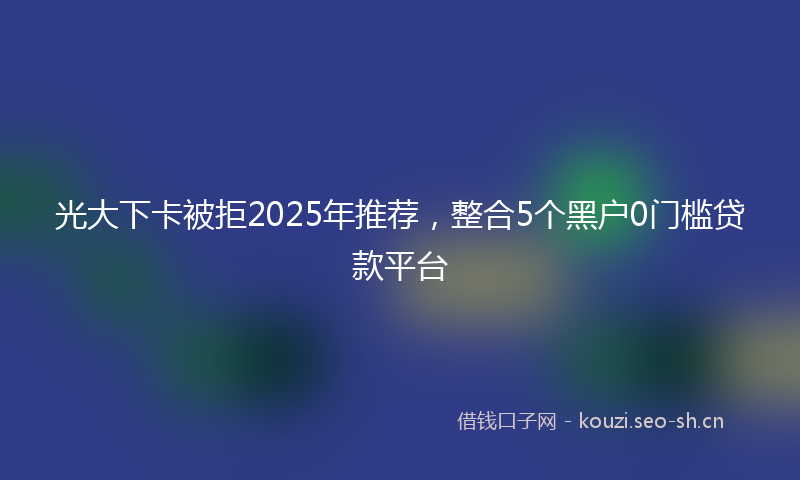 光大下卡被拒2025年推荐,整合5个黑户0门槛贷款平台
