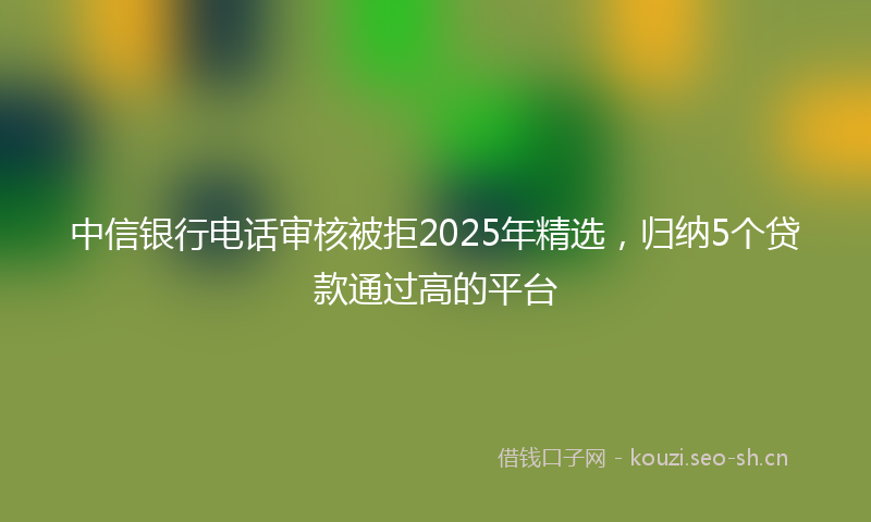 中信银行电话审核被拒2025年精选，归纳5个贷款通过高的平台