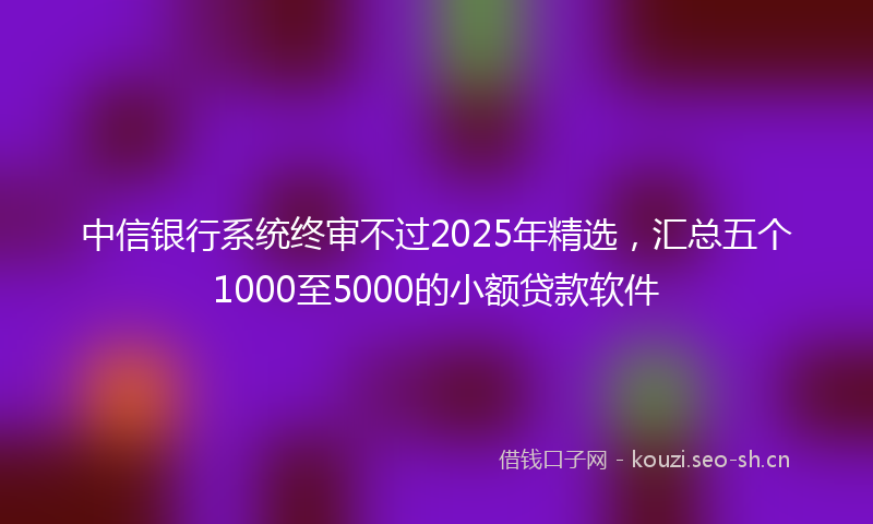中信银行系统终审不过2025年精选，汇总五个1000至5000的小额贷款软件