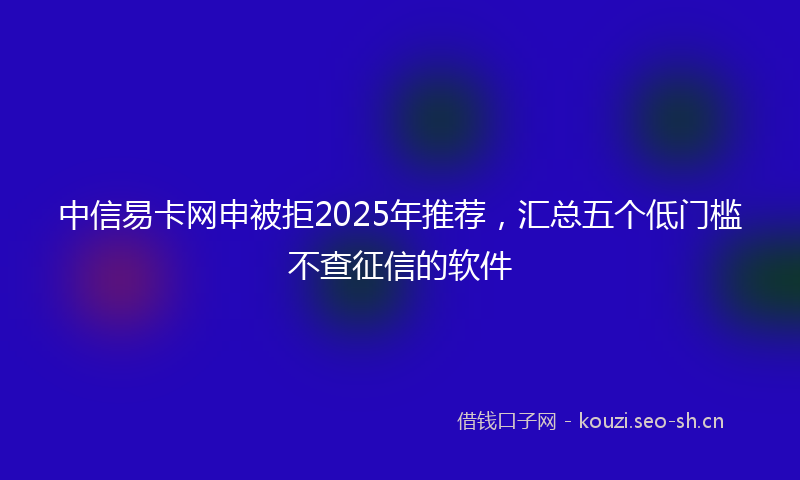 中信易卡网申被拒2025年推荐，汇总五个低门槛不查征信的软件