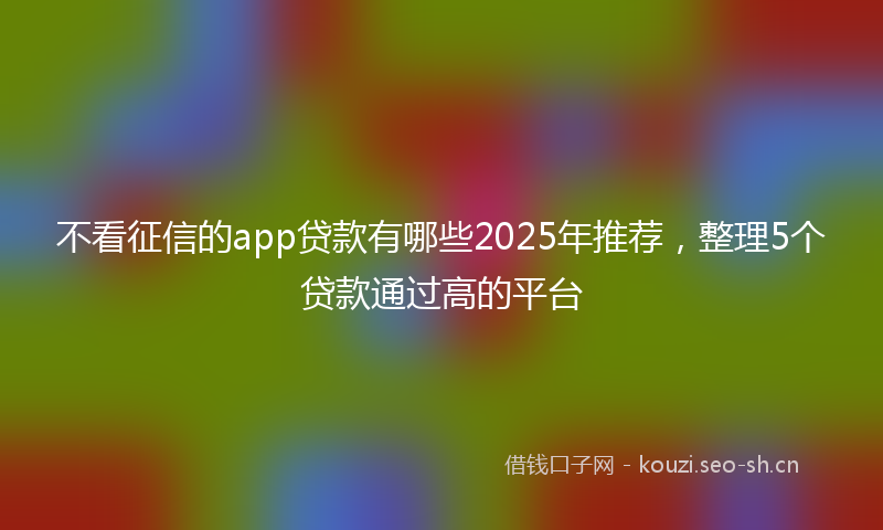 不看征信的app贷款有哪些2025年推荐，整理5个贷款通过高的平台