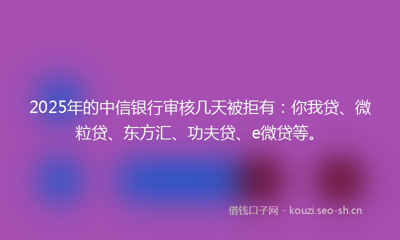 2025年的中信银行审核几天被拒有：你我贷、微粒贷、东方汇、功夫贷、e微贷等。