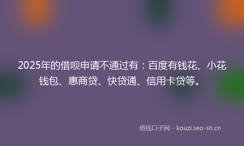 2025年的借呗申请不通过有：百度有钱花、小花钱包、惠商贷、快贷通、信用卡贷等。