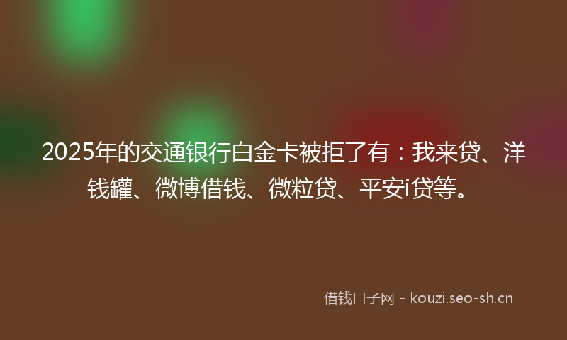 2025年的交通银行白金卡被拒了有:我来贷、洋钱罐、微博借钱、微粒贷、平安i贷等。