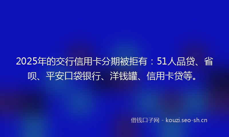 2025年的交行信用卡分期被拒有：51人品贷、省呗、平安口袋银行、洋钱罐、信用卡贷等。