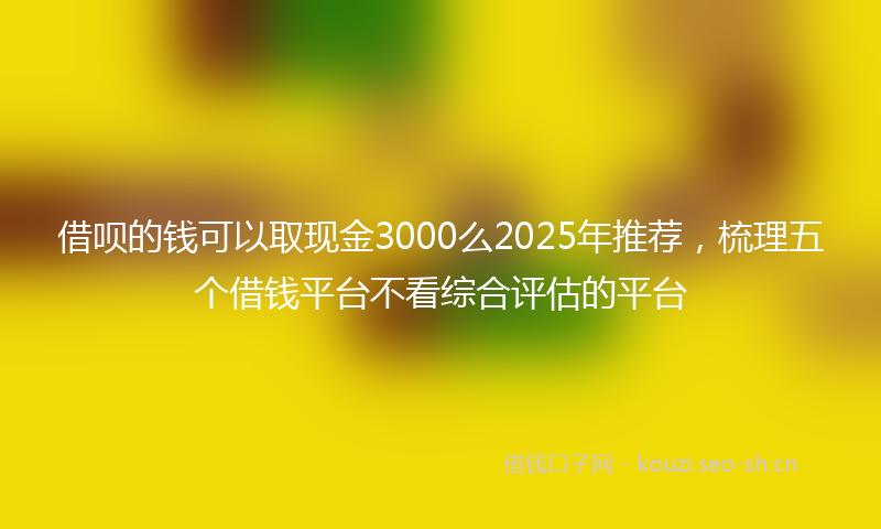 借呗的钱可以取现金3000么2025年推荐,梳理五个借钱平台不看综合评估的平台