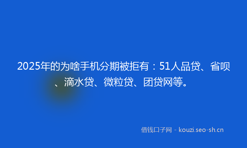 2025年的为啥手机分期被拒有：51人品贷、省呗、滴水贷、微粒贷、团贷网等。