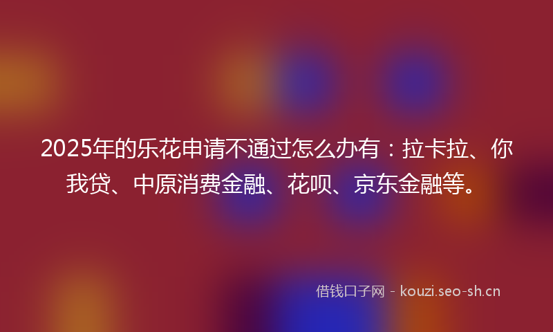 2025年的乐花申请不通过怎么办有：拉卡拉、你我贷、中原消费金融、花呗、京东金融等。