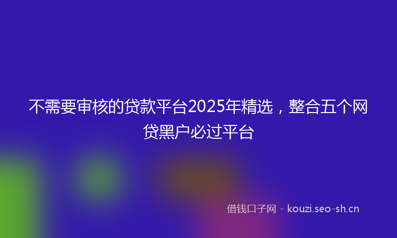 不需要审核的贷款平台2025年精选,整合五个网贷黑户必过平台