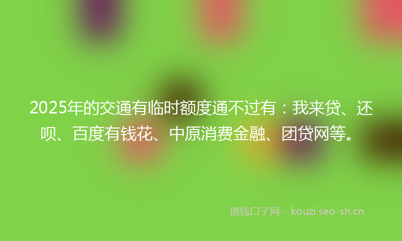 2025年的交通有临时额度通不过有：我来贷、还呗、百度有钱花、中原消费金融、团贷网等。