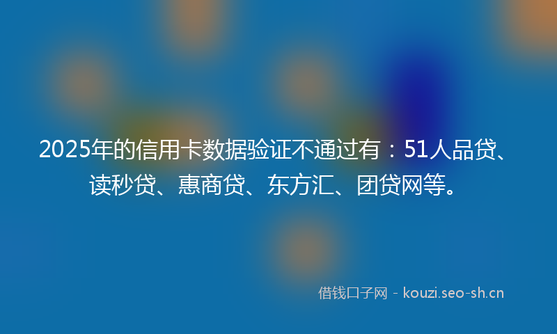 2025年的信用卡数据验证不通过有：51人品贷、读秒贷、惠商贷、东方汇、团贷网等。