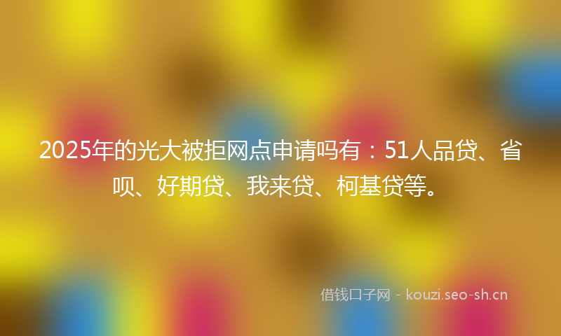 2025年的光大被拒网点申请吗有:51人品贷、省呗、好期贷、我来贷、柯基贷等。