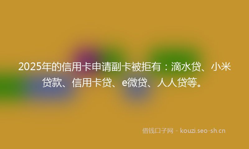 2025年的信用卡申请副卡被拒有：滴水贷、小米贷款、信用卡贷、e微贷、人人贷等。