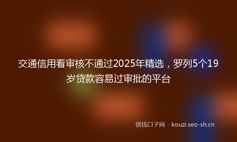 交通信用看审核不通过2025年精选，罗列5个19岁贷款容易过审批的平台