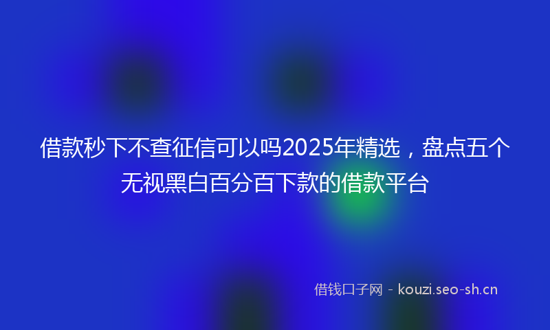 借款秒下不查征信可以吗2025年精选，盘点五个无视黑白百分百下款的借款平台