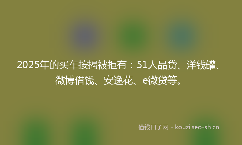2025年的买车按揭被拒有:51人品贷、洋钱罐、微博借钱、安逸花、e微贷等。
