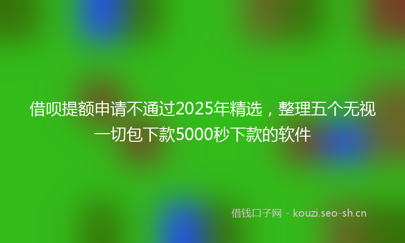 借呗提额申请不通过2025年精选,整理五个无视一切包下款5000秒下款的软件