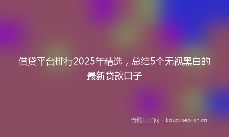 借贷平台排行2025年精选,总结5个无视黑白的最新贷款口子