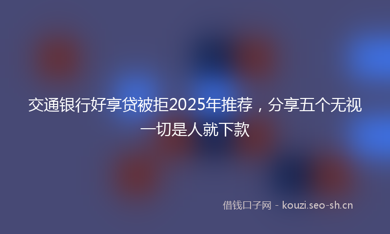 交通银行好享贷被拒2025年推荐，分享五个无视一切是人就下款