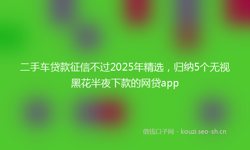 二手车贷款征信不过2025年精选，归纳5个无视黑花半夜下款的网贷app