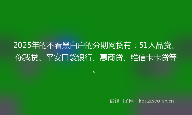 2025年的不看黑白户的分期网贷有:51人品贷、你我贷、平安口袋银行、惠商贷、维信卡卡贷等。