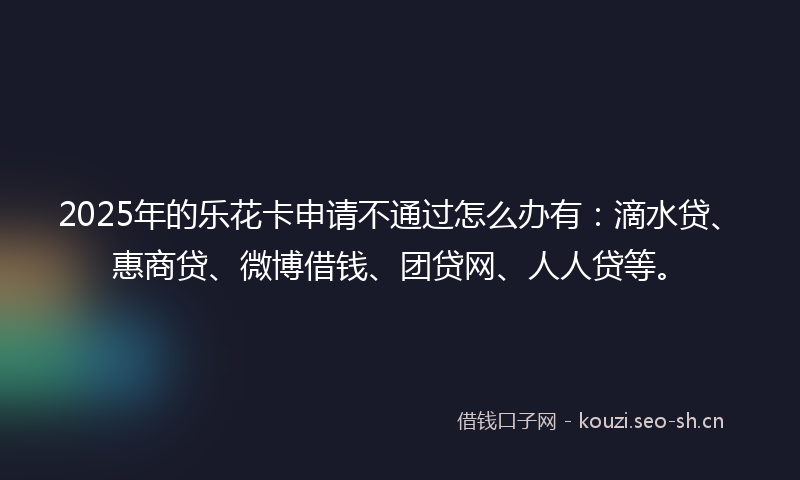 2025年的乐花卡申请不通过怎么办有：滴水贷、惠商贷、微博借钱、团贷网、人人贷等。