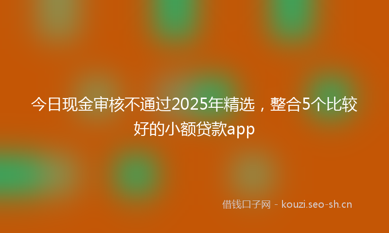 今日现金审核不通过2025年精选，整合5个比较好的小额贷款app