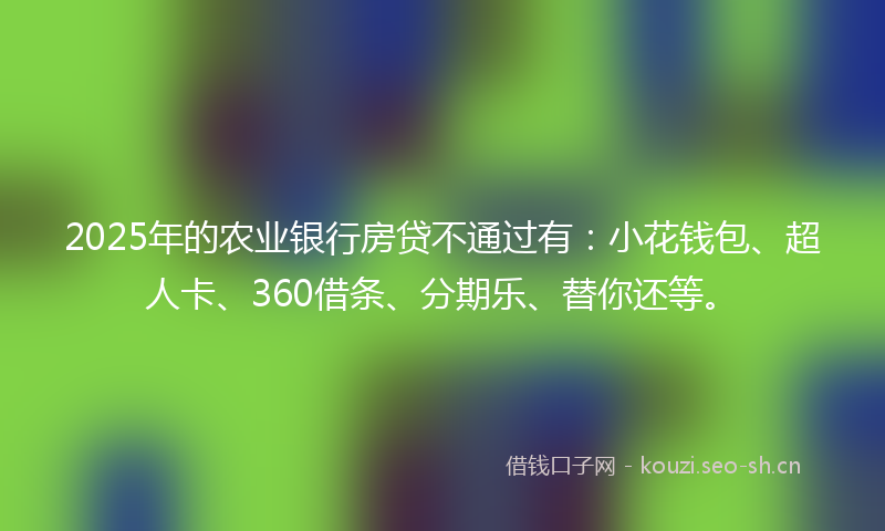 2025年的农业银行房贷不通过有：小花钱包、超人卡、360借条、分期乐、替你还等。