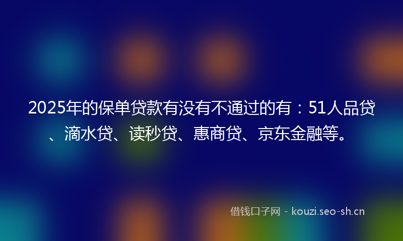 2025年的保单贷款有没有不通过的有：51人品贷、滴水贷、读秒贷、惠商贷、京东金融等。