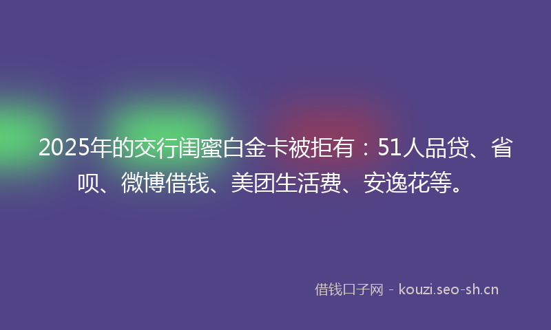 2025年的交行闺蜜白金卡被拒有：51人品贷、省呗、微博借钱、美团生活费、安逸花等。