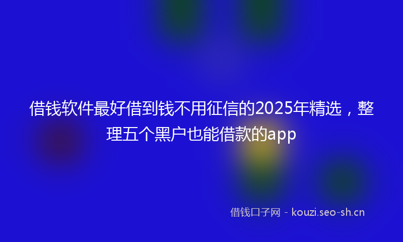 借钱软件最好借到钱不用征信的2025年精选，整理五个黑户也能借款的app