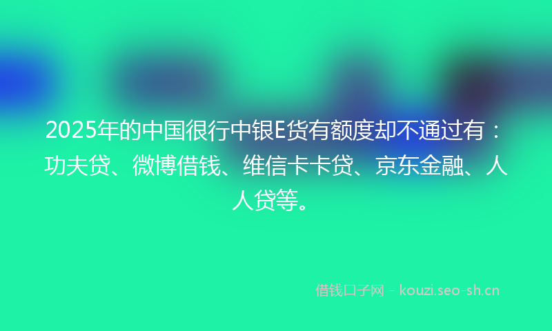 2025年的中国很行中银E货有额度却不通过有：功夫贷、微博借钱、维信卡卡贷、京东金融、人人贷等。