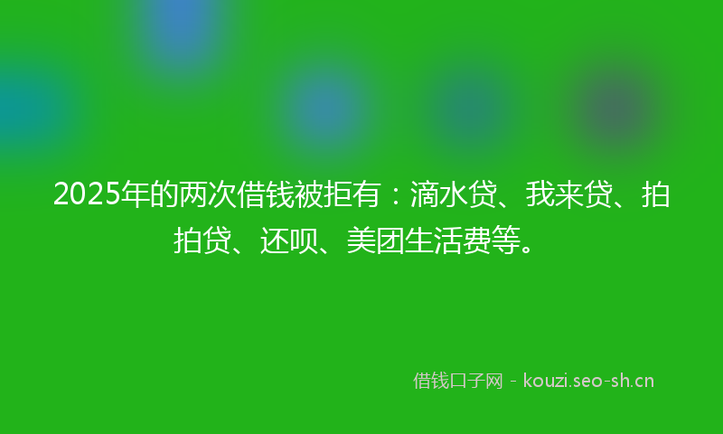 2025年的两次借钱被拒有：滴水贷、我来贷、拍拍贷、还呗、美团生活费等。